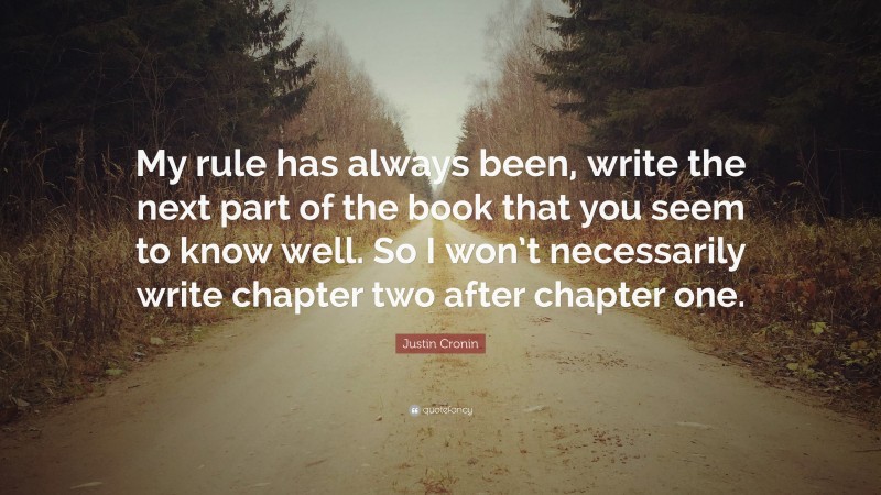 Justin Cronin Quote: “My rule has always been, write the next part of the book that you seem to know well. So I won’t necessarily write chapter two after chapter one.”