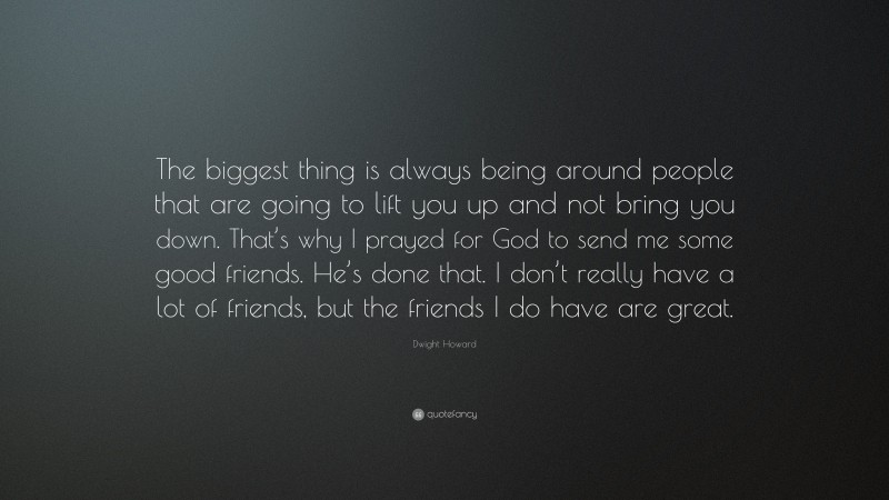 Dwight Howard Quote: “The biggest thing is always being around people that are going to lift you up and not bring you down. That’s why I prayed for God to send me some good friends. He’s done that. I don’t really have a lot of friends, but the friends I do have are great.”