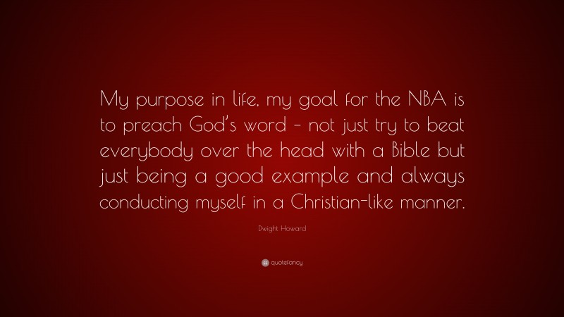 Dwight Howard Quote: “My purpose in life, my goal for the NBA is to preach God’s word – not just try to beat everybody over the head with a Bible but just being a good example and always conducting myself in a Christian-like manner.”