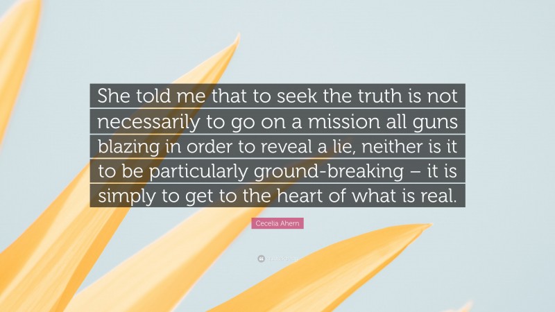 Cecelia Ahern Quote: “She told me that to seek the truth is not necessarily to go on a mission all guns blazing in order to reveal a lie, neither is it to be particularly ground-breaking – it is simply to get to the heart of what is real.”