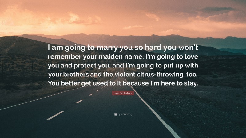Kate Canterbary Quote: “I am going to marry you so hard you won’t remember your maiden name. I’m going to love you and protect you, and I’m going to put up with your brothers and the violent citrus-throwing, too. You better get used to it because I’m here to stay.”