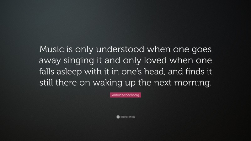 Arnold Schoenberg Quote: “Music is only understood when one goes away singing it and only loved when one falls asleep with it in one’s head, and finds it still there on waking up the next morning.”
