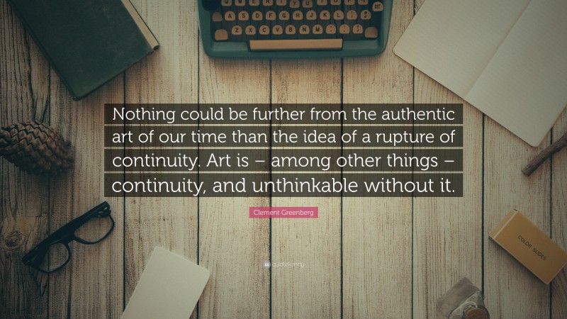 Clement Greenberg Quote: “Nothing could be further from the authentic art of our time than the idea of a rupture of continuity. Art is – among other things – continuity, and unthinkable without it.”