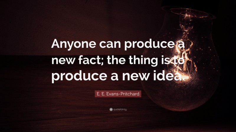 E. E. Evans-Pritchard Quote: “Anyone can produce a new fact; the thing is to produce a new idea.”