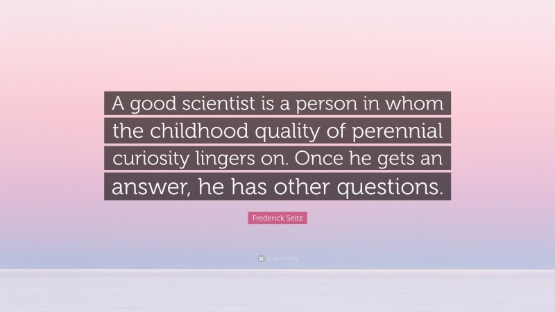 Frederick Seitz Quote: “A good scientist is a person in whom the childhood quality of perennial curiosity lingers on. Once he gets an answer, he has other questions.”