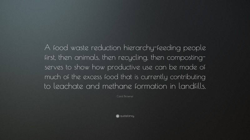 Carol Browner Quote: “A food waste reduction hierarchy-feeding people first, then animals, then recycling, then composting-serves to show how productive use can be made of much of the excess food that is currently contributing to leachate and methane formation in landfills.”