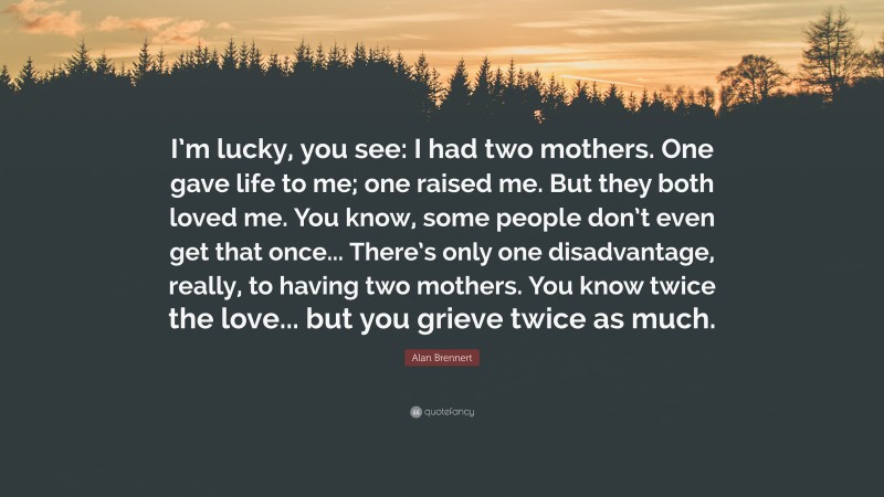 Alan Brennert Quote: “I’m lucky, you see: I had two mothers. One gave life to me; one raised me. But they both loved me. You know, some people don’t even get that once... There’s only one disadvantage, really, to having two mothers. You know twice the love... but you grieve twice as much.”