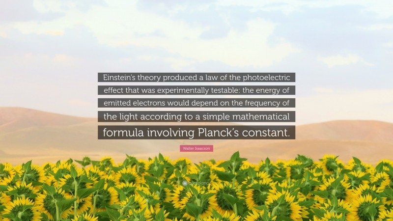 Walter Isaacson Quote: “Einstein’s theory produced a law of the photoelectric effect that was experimentally testable: the energy of emitted electrons would depend on the frequency of the light according to a simple mathematical formula involving Planck’s constant.”