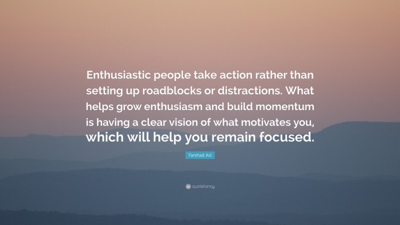Farshad Asl Quote: “Enthusiastic people take action rather than setting up roadblocks or distractions. What helps grow enthusiasm and build momentum is having a clear vision of what motivates you, which will help you remain focused.”