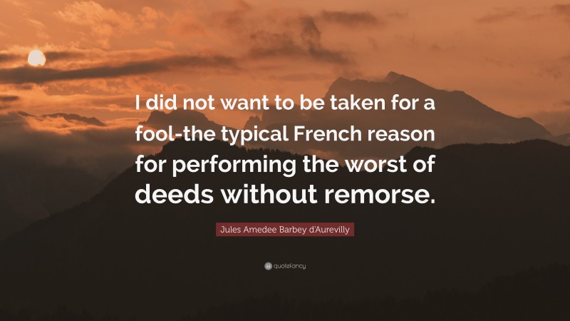 Jules Amedee Barbey d'Aurevilly Quote: “I did not want to be taken for a fool-the typical French reason for performing the worst of deeds without remorse.”