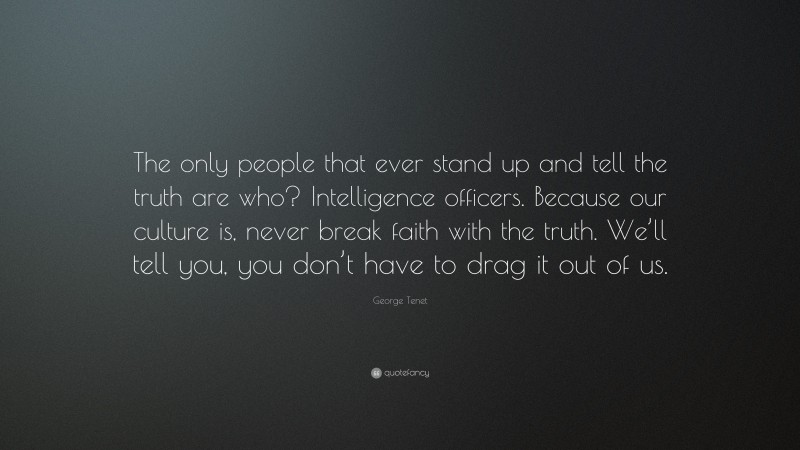 George Tenet Quote: “The only people that ever stand up and tell the truth are who? Intelligence officers. Because our culture is, never break faith with the truth. We’ll tell you, you don’t have to drag it out of us.”