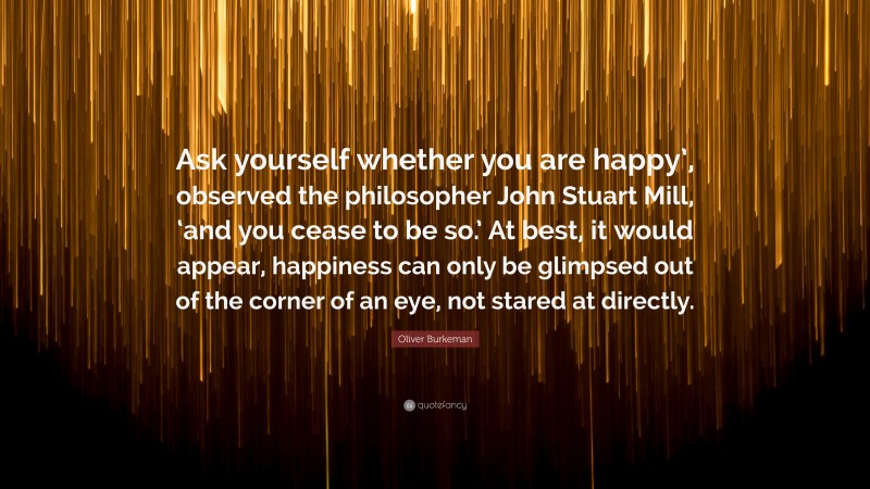 Oliver Burkeman Quote: “Ask yourself whether you are happy’, observed the philosopher John Stuart Mill, ‘and you cease to be so.’ At best, it would appear, happiness can only be glimpsed out of the corner of an eye, not stared at directly.”