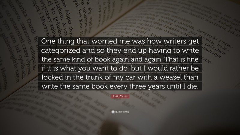 Justin Cronin Quote: “One thing that worried me was how writers get categorized and so they end up having to write the same kind of book again and again. That is fine if it is what you want to do, but I would rather be locked in the trunk of my car with a weasel than write the same book every three years until I die.”