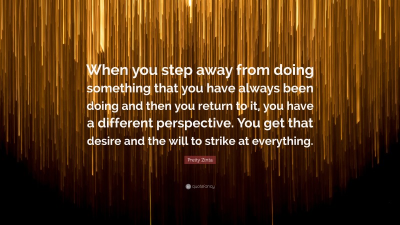 Preity Zinta Quote: “When you step away from doing something that you have always been doing and then you return to it, you have a different perspective. You get that desire and the will to strike at everything.”