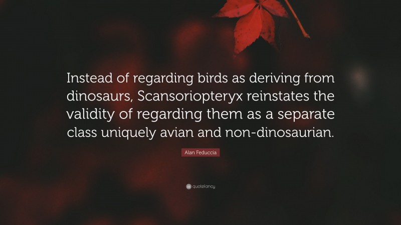 Alan Feduccia Quote: “Instead of regarding birds as deriving from dinosaurs, Scansoriopteryx reinstates the validity of regarding them as a separate class uniquely avian and non-dinosaurian.”