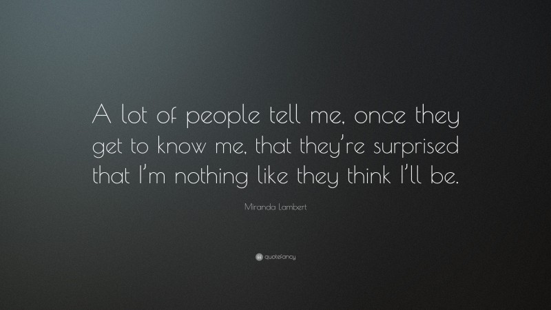 Miranda Lambert Quote: “A lot of people tell me, once they get to know me, that they’re surprised that I’m nothing like they think I’ll be.”