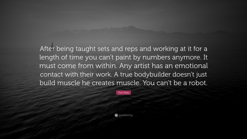Tom Platz Quote: “After being taught sets and reps and working at it for a length of time you can’t paint by numbers anymore. It must come from within. Any artist has an emotional contact with their work. A true bodybuilder doesn’t just build muscle he creates muscle. You can’t be a robot.”