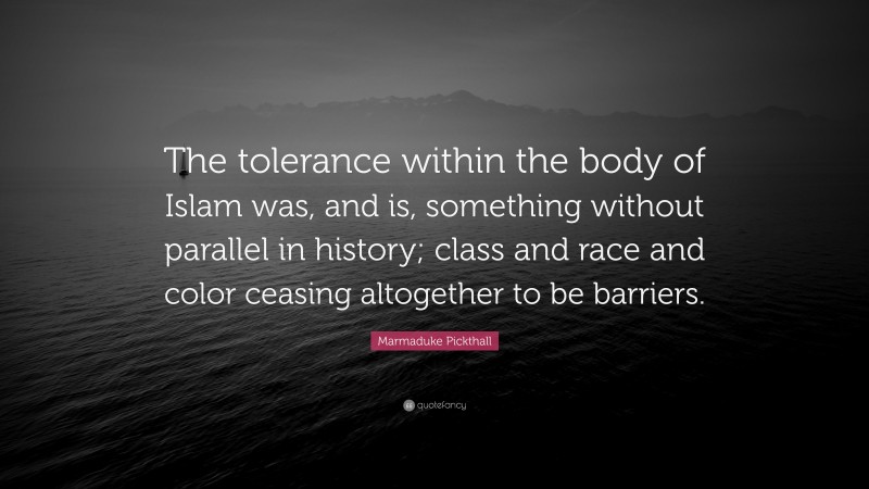Marmaduke Pickthall Quote: “The tolerance within the body of Islam was, and is, something without parallel in history; class and race and color ceasing altogether to be barriers.”