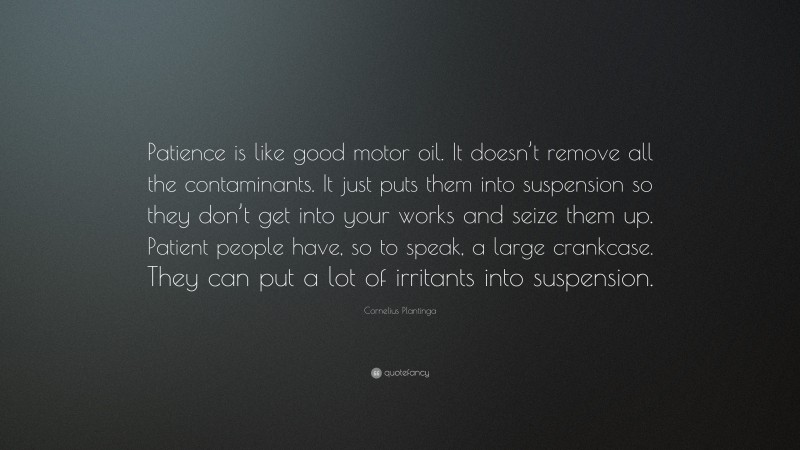 Cornelius Plantinga Quote: “Patience is like good motor oil. It doesn’t remove all the contaminants. It just puts them into suspension so they don’t get into your works and seize them up. Patient people have, so to speak, a large crankcase. They can put a lot of irritants into suspension.”
