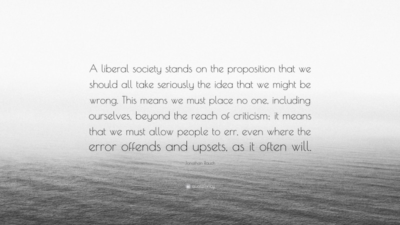 Jonathan Rauch Quote: “A liberal society stands on the proposition that we should all take seriously the idea that we might be wrong. This means we must place no one, including ourselves, beyond the reach of criticism; it means that we must allow people to err, even where the error offends and upsets, as it often will.”