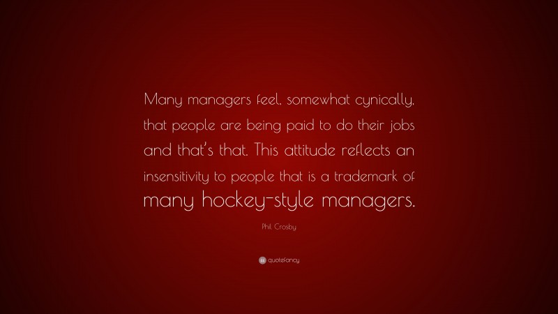 Phil Crosby Quote: “Many managers feel, somewhat cynically, that people are being paid to do their jobs and that’s that. This attitude reflects an insensitivity to people that is a trademark of many hockey-style managers.”