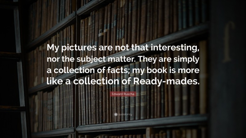 Edward Ruscha Quote: “My pictures are not that interesting, nor the subject matter. They are simply a collection of facts; my book is more like a collection of Ready-mades.”