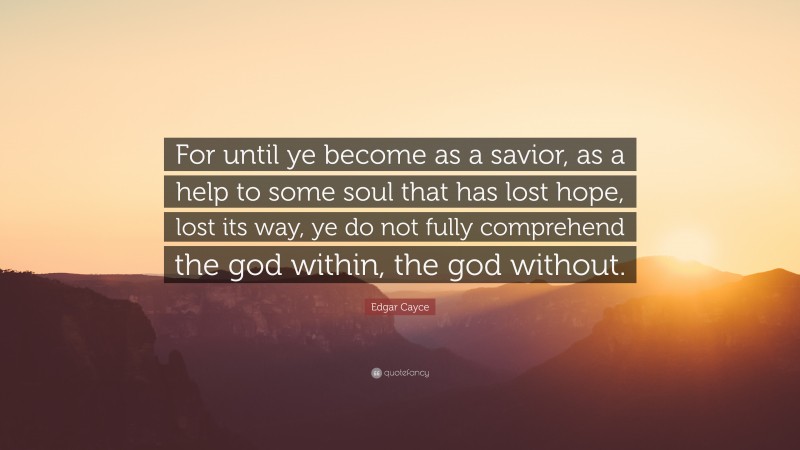 Edgar Cayce Quote: “For until ye become as a savior, as a help to some soul that has lost hope, lost its way, ye do not fully comprehend the god within, the god without.”