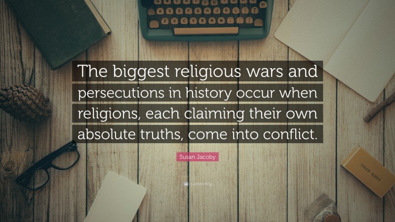 Susan Jacoby Quote: “The biggest religious wars and persecutions in history occur when religions, each claiming their own absolute truths, come into conflict.”