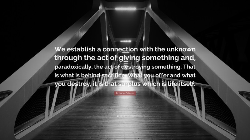 Roberto Calasso Quote: “We establish a connection with the unknown through the act of giving something and, paradoxically, the act of destroying something. That is what is behind sacrifice. What you offer and what you destroy, it is that surplus which is life itself.”