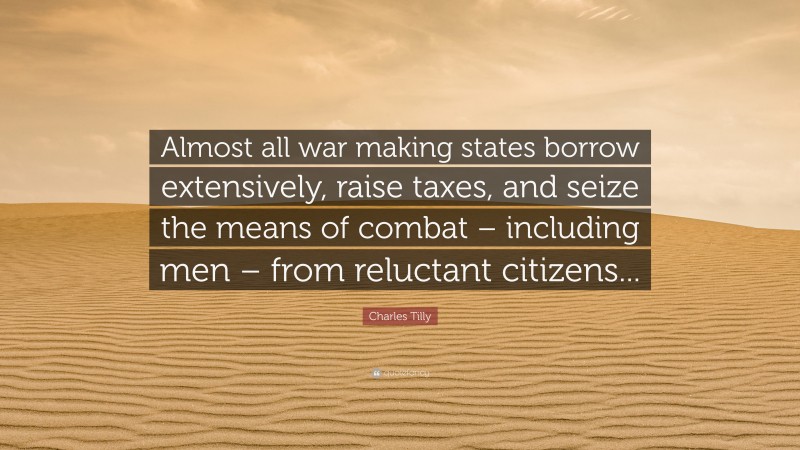 Charles Tilly Quote: “Almost all war making states borrow extensively, raise taxes, and seize the means of combat – including men – from reluctant citizens...”