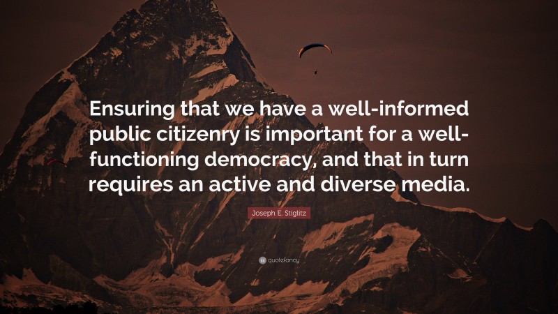 Joseph E. Stiglitz Quote: “Ensuring that we have a well-informed public citizenry is important for a well-functioning democracy, and that in turn requires an active and diverse media.”