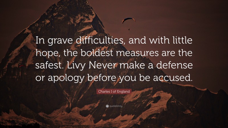 Charles I of England Quote: “In grave difficulties, and with little hope, the boldest measures are the safest. Livy Never make a defense or apology before you be accused.”