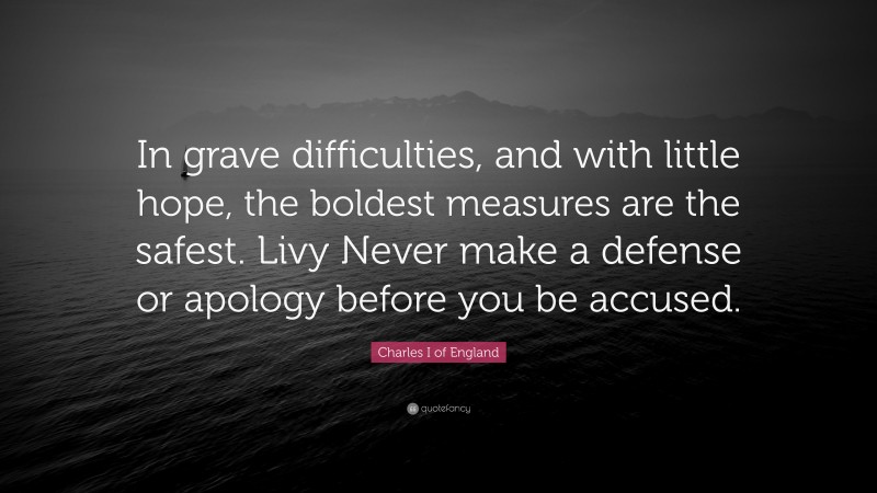 Charles I of England Quote: “In grave difficulties, and with little hope, the boldest measures are the safest. Livy Never make a defense or apology before you be accused.”