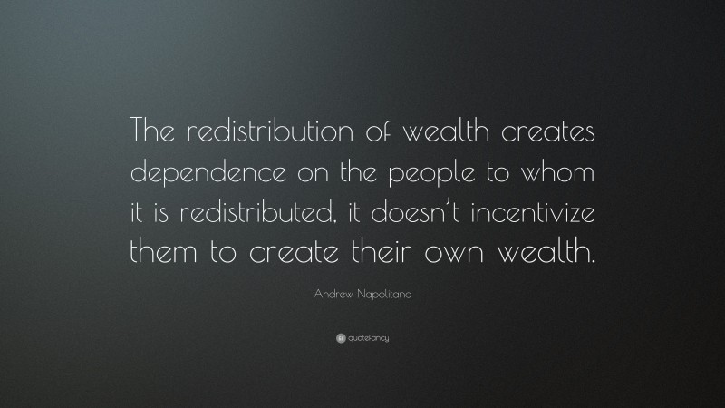 Andrew Napolitano Quote: “The redistribution of wealth creates dependence on the people to whom it is redistributed, it doesn’t incentivize them to create their own wealth.”