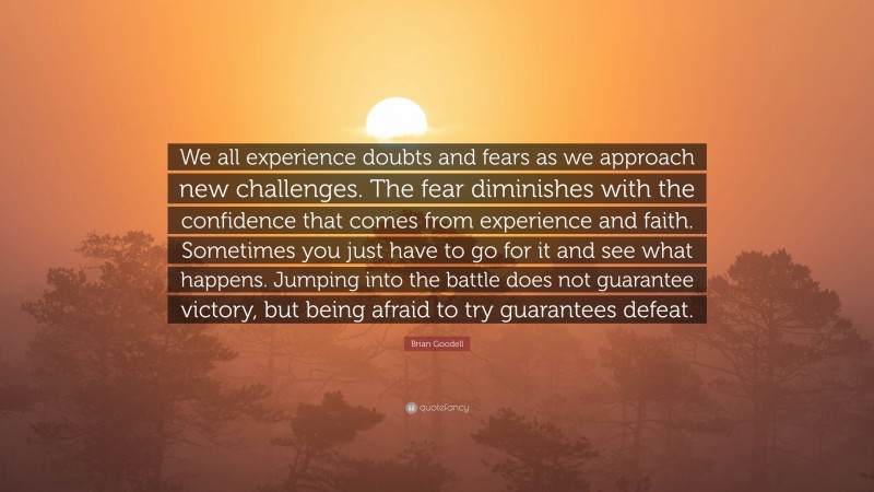 Brian Goodell Quote: “We all experience doubts and fears as we approach new challenges. The fear diminishes with the confidence that comes from experience and faith. Sometimes you just have to go for it and see what happens. Jumping into the battle does not guarantee victory, but being afraid to try guarantees defeat.”