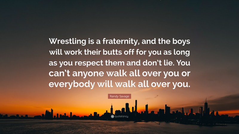 Randy Savage Quote: “Wrestling is a fraternity, and the boys will work their butts off for you as long as you respect them and don’t lie. You can’t anyone walk all over you or everybody will walk all over you.”