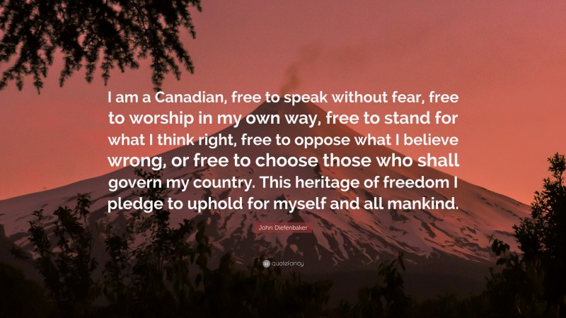 John Diefenbaker Quote: “I am a Canadian, free to speak without fear, free to worship in my own way, free to stand for what I think right, free to oppose what I believe wrong, or free to choose those who shall govern my country. This heritage of freedom I pledge to uphold for myself and all mankind.”