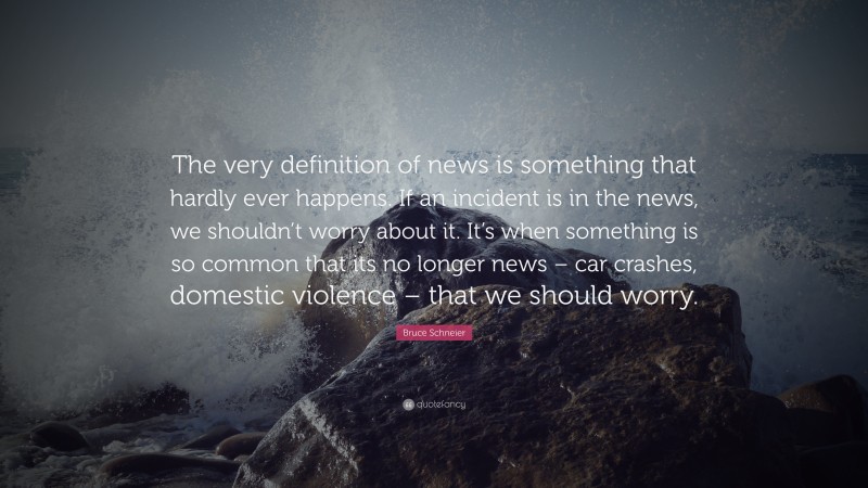Bruce Schneier Quote: “The very definition of news is something that hardly ever happens. If an incident is in the news, we shouldn’t worry about it. It’s when something is so common that its no longer news – car crashes, domestic violence – that we should worry.”