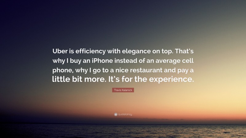 Travis Kalanick Quote: “Uber is efficiency with elegance on top. That’s why I buy an iPhone instead of an average cell phone, why I go to a nice restaurant and pay a little bit more. It’s for the experience.”