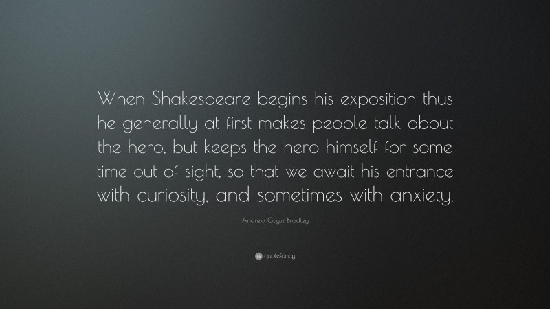 Andrew Coyle Bradley Quote: “When Shakespeare begins his exposition thus he generally at first makes people talk about the hero, but keeps the hero himself for some time out of sight, so that we await his entrance with curiosity, and sometimes with anxiety.”