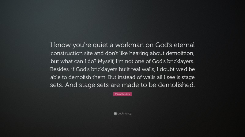 Milan Kundera Quote: “I know you’re quiet a workman on God’s eternal construction site and don’t like hearing about demolition, but what can I do? Myself, I’m not one of God’s bricklayers. Besides, if God’s bricklayers built real walls, I doubt we’d be able to demolish them. But instead of walls all I see is stage sets. And stage sets are made to be demolished.”