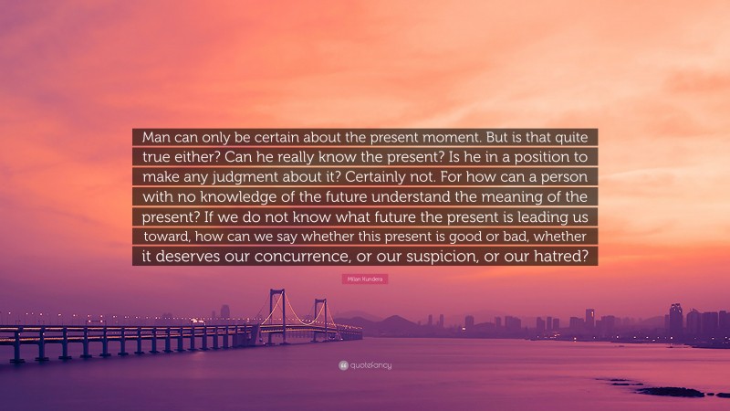 Milan Kundera Quote: “Man can only be certain about the present moment. But is that quite true either? Can he really know the present? Is he in a position to make any judgment about it? Certainly not. For how can a person with no knowledge of the future understand the meaning of the present? If we do not know what future the present is leading us toward, how can we say whether this present is good or bad, whether it deserves our concurrence, or our suspicion, or our hatred?”