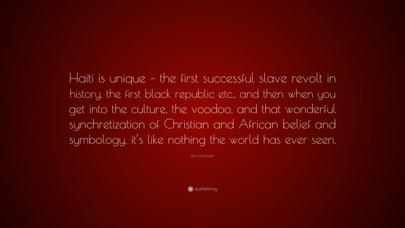 Ben Fountain Quote: “Haiti is unique – the first successful slave revolt in history, the first black republic etc., and then when you get into the culture, the voodoo, and that wonderful synchretization of Christian and African belief and symbology, it’s like nothing the world has ever seen.”