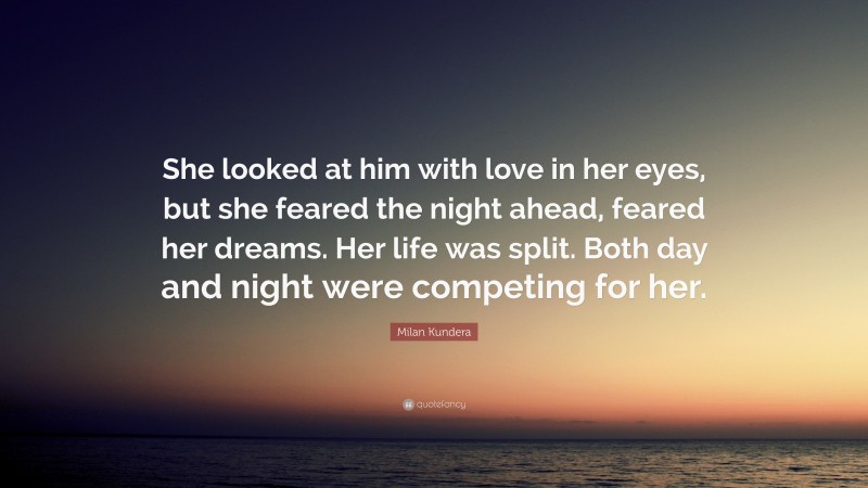 Milan Kundera Quote: “She looked at him with love in her eyes, but she feared the night ahead, feared her dreams. Her life was split. Both day and night were competing for her.”