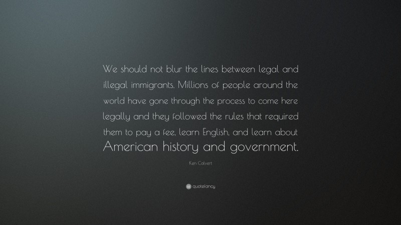 Ken Calvert Quote: “We should not blur the lines between legal and illegal immigrants. Millions of people around the world have gone through the process to come here legally and they followed the rules that required them to pay a fee, learn English, and learn about American history and government.”