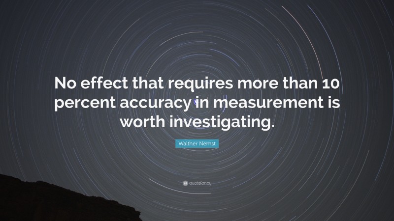 Walther Nernst Quote: “No effect that requires more than 10 percent accuracy in measurement is worth investigating.”