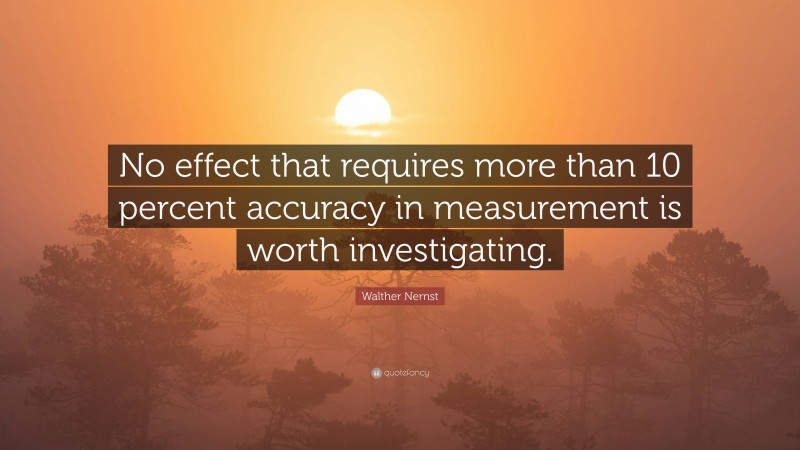 Walther Nernst Quote: “No effect that requires more than 10 percent accuracy in measurement is worth investigating.”