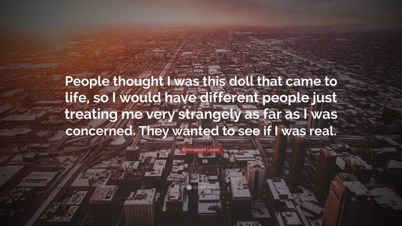 Emmanuel Lewis Quote: “People thought I was this doll that came to life, so I would have different people just treating me very strangely as far as I was concerned. They wanted to see if I was real.”