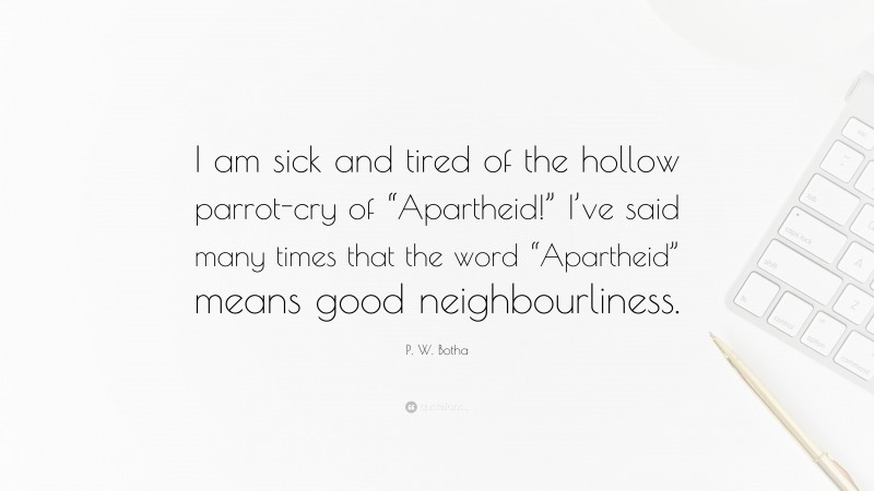 P. W. Botha Quote: “I am sick and tired of the hollow parrot-cry of “Apartheid!” I’ve said many times that the word “Apartheid” means good neighbourliness.”
