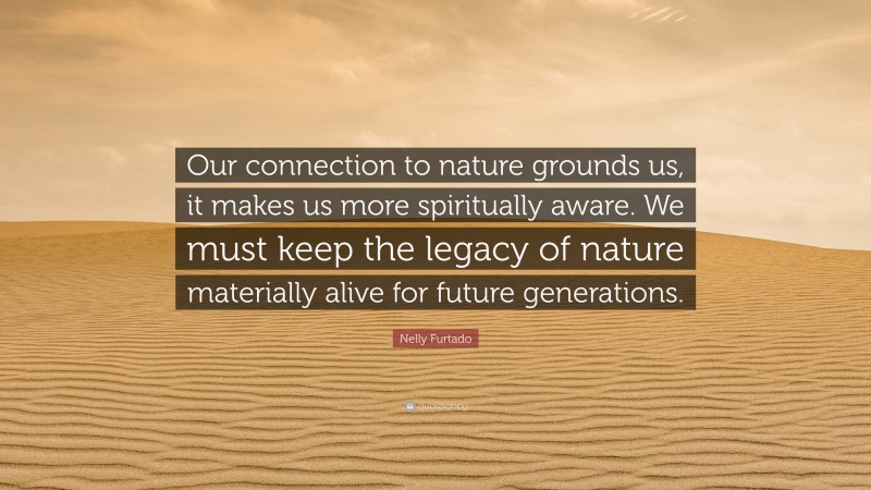 Nelly Furtado Quote: “Our connection to nature grounds us, it makes us more spiritually aware. We must keep the legacy of nature materially alive for future generations.”